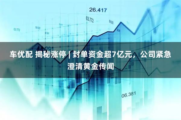 车优配 揭秘涨停 | 封单资金超7亿元，公司紧急澄清黄金传闻