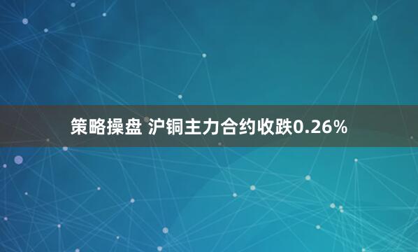 策略操盘 沪铜主力合约收跌0.26%