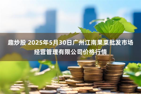 趣炒股 2025年5月30日广州江南果菜批发市场经营管理有限公司价格行情