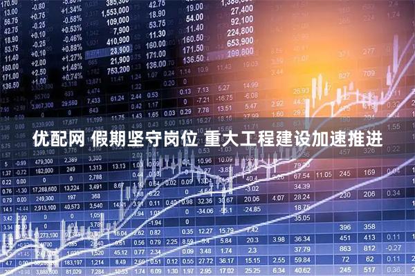 优配网 假期坚守岗位 重大工程建设加速推进