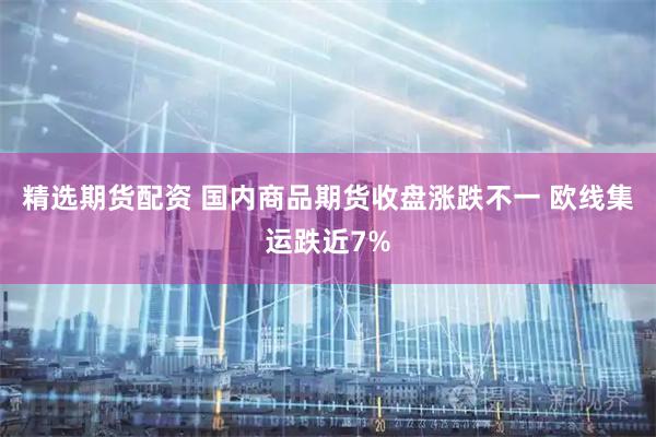 精选期货配资 国内商品期货收盘涨跌不一 欧线集运跌近7%
