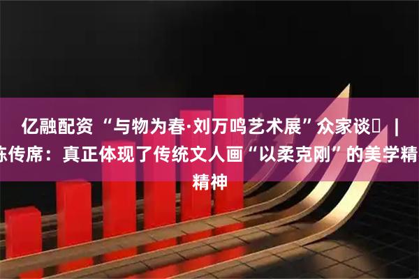 亿融配资 “与物为春·刘万鸣艺术展”众家谈⑳ | 陈传席：真正体现了传统文人画“以柔克刚”的美学精神