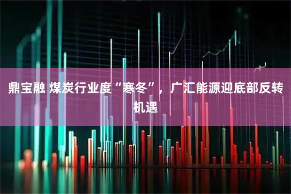 鼎宝融 煤炭行业度“寒冬”，广汇能源迎底部反转机遇