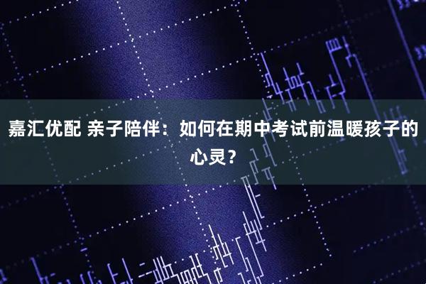 嘉汇优配 亲子陪伴：如何在期中考试前温暖孩子的心灵？