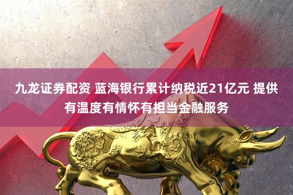 九龙证券配资 蓝海银行累计纳税近21亿元 提供有温度有情怀有担当金融服务