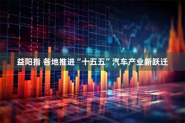 益阳指 各地推进“十五五”汽车产业新跃迁