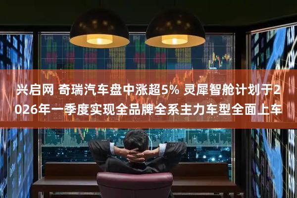 兴启网 奇瑞汽车盘中涨超5% 灵犀智舱计划于2026年一季度实现全品牌全系主力车型全面上车