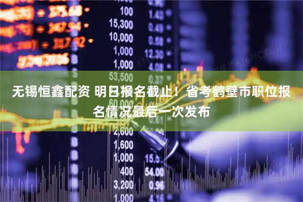 无锡恒鑫配资 明日报名截止！省考鹤壁市职位报名情况最后一次发布
