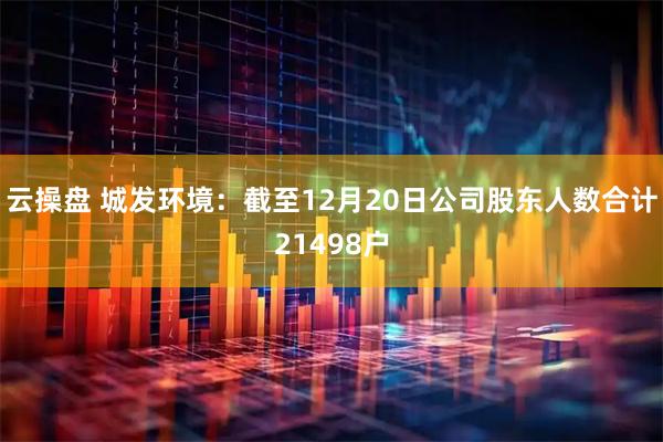 云操盘 城发环境：截至12月20日公司股东人数合计21498户