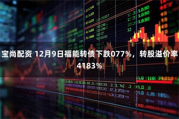 宝尚配资 12月9日福能转债下跌077%，转股溢价率4183%