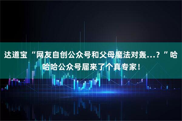 达道宝 “网友自创公众号和父母魔法对轰…？”哈哈哈公众号届来了个真专家！