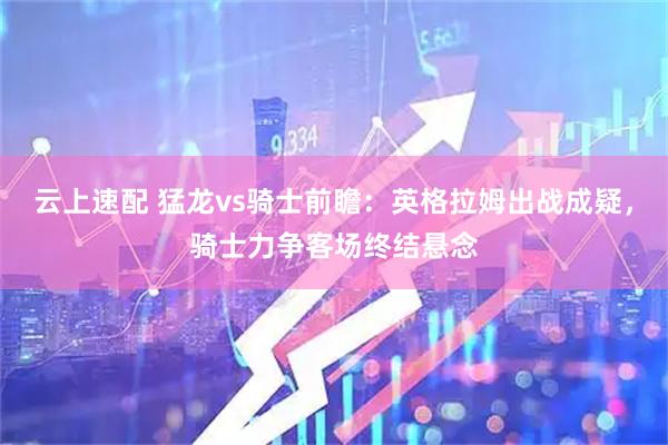 云上速配 猛龙vs骑士前瞻：英格拉姆出战成疑，骑士力争客场终结悬念