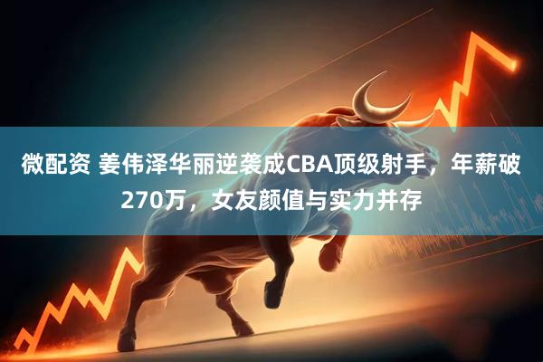 微配资 姜伟泽华丽逆袭成CBA顶级射手，年薪破270万，女友颜值与实力并存