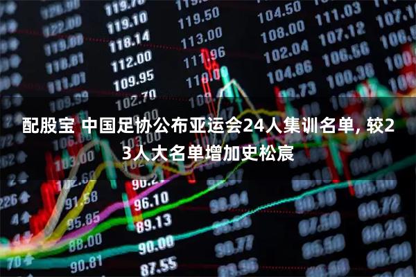 配股宝 中国足协公布亚运会24人集训名单, 较23人大名单增加史松宸